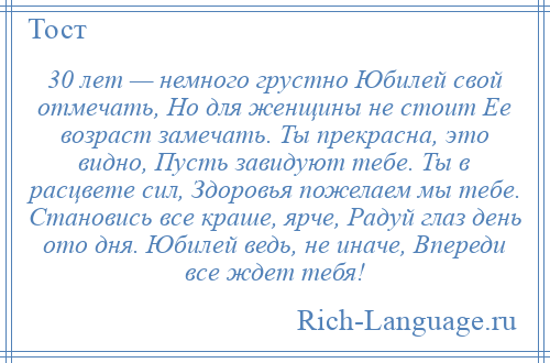 
    30 лет — немного грустно Юбилей свой отмечать, Но для женщины не стоит Ее возраст замечать. Ты прекрасна, это видно, Пусть завидуют тебе. Ты в расцвете сил, Здоровья пожелаем мы тебе. Становись все краше, ярче, Радуй глаз день ото дня. Юбилей ведь, не иначе, Впереди все ждет тебя!
