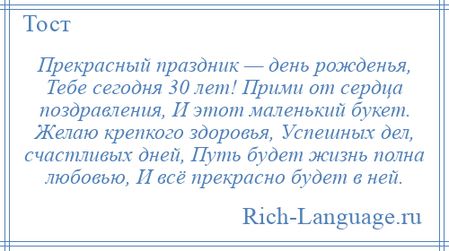 
    Прекрасный праздник — день рожденья, Тебе сегодня 30 лет! Прими от сердца поздравления, И этот маленький букет. Желаю крепкого здоровья, Успешных дел, счастливых дней, Путь будет жизнь полна любовью, И всё прекрасно будет в ней.