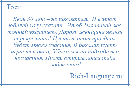 
    Ведь 30 лет – не показатель, И в этот юбилей хочу сказать, Чтоб был такой же точный указатель, Дорогу женщине нельзя перекрывать! Пусть в этот праздник будет много счастья, В бокалах пусть играется вино, Убьем мы на подходе все несчастья, Пусть открывается тебе любви окно!