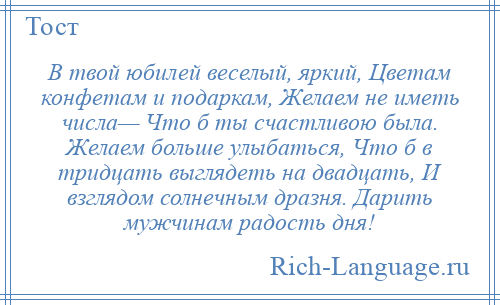 
    В твой юбилей веселый, яркий, Цветам конфетам и подаркам, Желаем не иметь числа— Что б ты счастливою была. Желаем больше улыбаться, Что б в тридцать выглядеть на двадцать, И взглядом солнечным дразня. Дарить мужчинам радость дня!