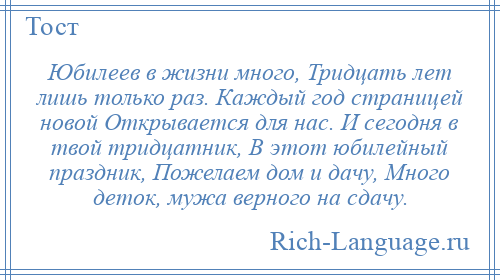 
    Юбилеев в жизни много, Тридцать лет лишь только раз. Каждый год страницей новой Открывается для нас. И сегодня в твой тридцатник, В этот юбилейный праздник, Пожелаем дом и дачу, Много деток, мужа верного на сдачу.