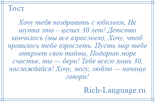 
    Хочу тебя поздравить с юбилеем, Не шутка это – целых 30 лет! Детство кончилось (мы все взрослеем), Хочу, чтоб нравилось тебе взрослеть. Пусть мир тебе откроет свои тайны, Подарит море счастье, ты — бери! Тебе всего лишь 30, наслаждайся! Хочу, могу, люблю — почаще говори!