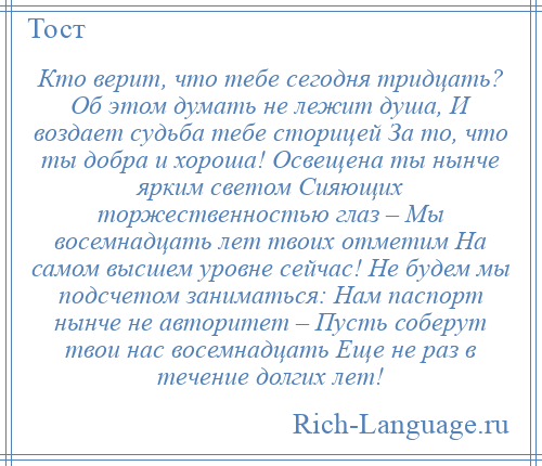 
    Кто верит, что тебе сегодня тридцать? Об этом думать не лежит душа, И воздает судьба тебе сторицей За то, что ты добра и хороша! Освещена ты нынче ярким светом Сияющих торжественностью глаз – Мы восемнадцать лет твоих отметим На самом высшем уровне сейчас! Не будем мы подсчетом заниматься: Нам паспорт нынче не авторитет – Пусть соберут твои нас восемнадцать Еще не раз в течение долгих лет!