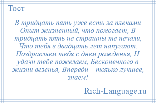 
    В тридцать пять уже есть за плечами Опыт жизненный, что помогает, В тридцать пять не страшны те печали, Что тебя в двадцать лет напугают. Поздравляем тебя с днем рожденья, И удачи тебе пожелаем, Бесконечного в жизни везенья, Впереди – только лучшее, знаем!