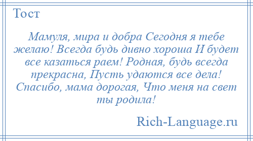 
    Мамуля, мира и добра Сегодня я тебе желаю! Всегда будь дивно хороша И будет все казаться раем! Родная, будь всегда прекрасна, Пусть удаются все дела! Спасибо, мама дорогая, Что меня на свет ты родила!