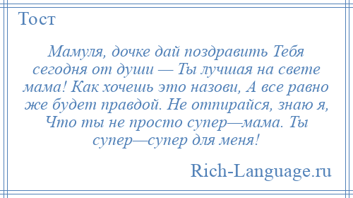 
    Мамуля, дочке дай поздравить Тебя сегодня от души — Ты лучшая на свете мама! Как хочешь это назови, А все равно же будет правдой. Не отпирайся, знаю я, Что ты не просто супер—мама. Ты супер—супер для меня!
