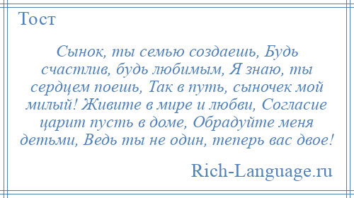 
    Сынок, ты семью создаешь, Будь счастлив, будь любимым, Я знаю, ты сердцем поешь, Так в путь, сыночек мой милый! Живите в мире и любви, Согласие царит пусть в доме, Обрадуйте меня детьми, Ведь ты не один, теперь вас двое!