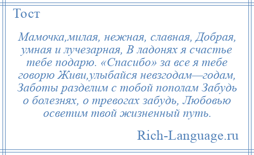 
    Мамочка,милая, нежная, славная, Добрая, умная и лучезарная, В ладонях я счастье тебе подарю. «Спасибо» за все я тебе говорю Живи,улыбайся невзгодам—годам, Заботы разделим с тобой пополам Забудь о болезнях, о тревогах забудь, Любовью осветим твой жизненный путь.