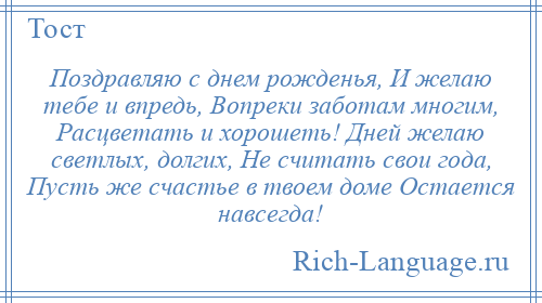 
    Поздравляю с днем рожденья, И желаю тебе и впредь, Вопреки заботам многим, Расцветать и хорошеть! Дней желаю светлых, долгих, Не считать свои года, Пусть же счастье в твоем доме Остается навсегда!