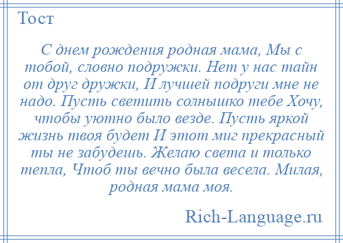 
    С днем рождения родная мама, Мы с тобой, словно подружки. Нет у нас тайн от друг дружки, И лучшей подруги мне не надо. Пусть светить солнышко тебе Хочу, чтобы уютно было везде. Пусть яркой жизнь твоя будет И этот миг прекрасный ты не забудешь. Желаю света и только тепла, Чтоб ты вечно была весела. Милая, родная мама моя.