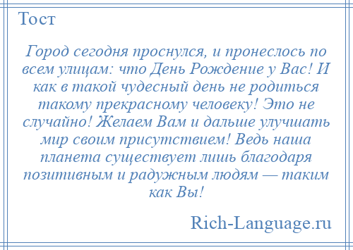 
    Город сегодня проснулся, и пронеслось по всем улицам: что День Рождение у Вас! И как в такой чудесный день не родиться такому прекрасному человеку! Это не случайно! Желаем Вам и дальше улучшать мир своим присутствием! Ведь наша планета существует лишь благодаря позитивным и радужным людям — таким как Вы!