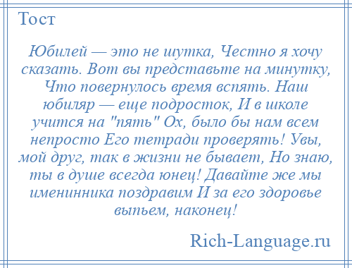 
    Юбилей — это не шутка, Честно я хочу сказать. Вот вы представьте на минутку, Что повернулось время вспять. Наш юбиляр — еще подросток, И в школе учится на пять Ох, было бы нам всем непросто Его тетради проверять! Увы, мой друг, так в жизни не бывает, Но знаю, ты в душе всегда юнец! Давайте же мы именинника поздравим И за его здоровье выпьем, наконец!