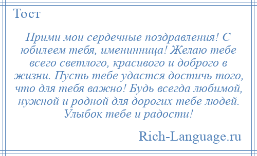 
    Прими мои сердечные поздравления! С юбилеем тебя, именинница! Желаю тебе всего светлого, красивого и доброго в жизни. Пусть тебе удастся достичь того, что для тебя важно! Будь всегда любимой, нужной и родной для дорогих тебе людей. Улыбок тебе и радости!