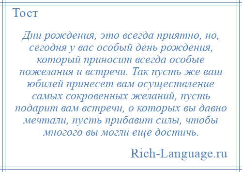 
    Дни рождения, это всегда приятно, но, сегодня у вас особый день рождения, который приносит всегда особые пожелания и встречи. Так пусть же ваш юбилей принесет вам осуществление самых сокровенных желаний, пусть подарит вам встречи, о которых вы давно мечтали, пусть прибавит силы, чтобы многого вы могли еще достичь.