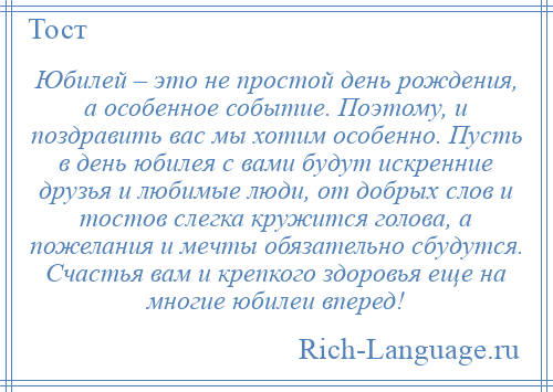 
    Юбилей – это не простой день рождения, а особенное событие. Поэтому, и поздравить вас мы хотим особенно. Пусть в день юбилея с вами будут искренние друзья и любимые люди, от добрых слов и тостов слегка кружится голова, а пожелания и мечты обязательно сбудутся. Счастья вам и крепкого здоровья еще на многие юбилеи вперед!