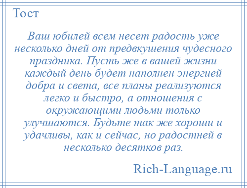 
    Ваш юбилей всем несет радость уже несколько дней от предвкушения чудесного праздника. Пусть же в вашей жизни каждый день будет наполнен энергией добра и света, все планы реализуются легко и быстро, а отношения с окружающими людьми только улучшаются. Будьте так же хороши и удачливы, как и сейчас, но радостней в несколько десятков раз.