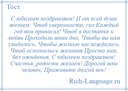 
    С юбилеем поздравляем! И от всей души желаем: Чтоб уверенности, сил Каждый год вам приносил! Чтоб в достатке и любви Проходили ваши дни, Чтобы вы нам улыбались, Чтобы жизнью наслаждались. Чтоб исполнились желания Просто так, без ожидания, С юбилеем поздравляем! Счастья, радости желаем! Дорогой наш человек, Проживите долгий век!