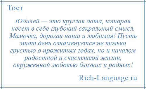 
    Юбилей — это круглая дата, которая несет в себе глубокий сакральный смысл. Мамочка, дорогая наша и любимая! Пусть этот день ознаменуется не только грустью о прожитых годах, но и началом радостной и счастливой жизни, окруженной любовью близких и родных!