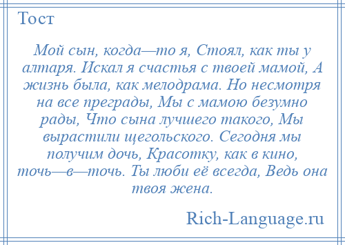 
    Мой сын, когда—то я, Стоял, как ты у алтаря. Искал я счастья с твоей мамой, А жизнь была, как мелодрама. Но несмотря на все преграды, Мы с мамою безумно рады, Что сына лучшего такого, Мы вырастили щегольского. Сегодня мы получим дочь, Красотку, как в кино, точь—в—точь. Ты люби её всегда, Ведь она твоя жена.