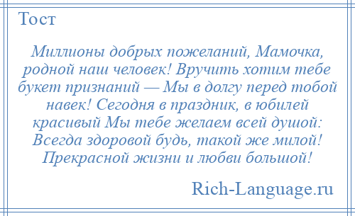 
    Миллионы добрых пожеланий, Мамочка, родной наш человек! Вручить хотим тебе букет признаний — Мы в долгу перед тобой навек! Сегодня в праздник, в юбилей красивый Мы тебе желаем всей душой: Всегда здоровой будь, такой же милой! Прекрасной жизни и любви большой!