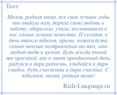 
    Милая, родная мама, все свои лучшие годы ты отдала нам, дарила свою любовь и заботу, оберегала, учила, воспитывала в нас самые лучшие качества. И сегодня, в день твоего юбилея, прими, пожалуйста, самые теплые поздравления от тех, кто любит тебя и ценит. Будь всегда такой же красивой, как в этот праздничный день, радуйся и дари радость, улыбайся и дари улыбки, будь счастлива и дари счастье. С юбилеем, милая, родная мама!