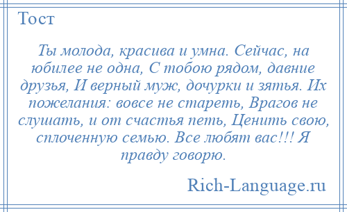 
    Ты молода, красива и умна. Сейчас, на юбилее не одна, С тобою рядом, давние друзья, И верный муж, дочурки и зятья. Их пожелания: вовсе не стареть, Врагов не слушать, и от счастья петь, Ценить свою, сплоченную семью. Все любят вас!!! Я правду говорю.