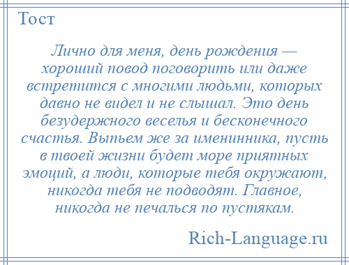 
    Лично для меня, день рождения — хороший повод поговорить или даже встретится с многими людьми, которых давно не видел и не слышал. Это день безудержного веселья и бесконечного счастья. Выпьем же за именинника, пусть в твоей жизни будет море приятных эмоций, а люди, которые тебя окружают, никогда тебя не подводят. Главное, никогда не печалься по пустякам.