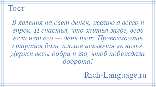 
    В явления на свет денёк, желаю я всего и впрок. И счастья, что житья залог, ведь если нет его — день плох. Превозмогать старайся боль, плохое исключая «в ноль». Держи весы добра и зла, чтоб побеждала доброта!