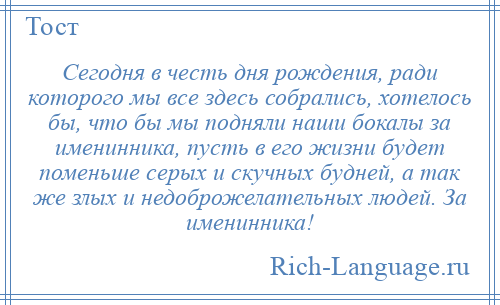 
    Сегодня в честь дня рождения, ради которого мы все здесь собрались, хотелось бы, что бы мы подняли наши бокалы за именинника, пусть в его жизни будет поменьше серых и скучных будней, а так же злых и недоброжелательных людей. За именинника!