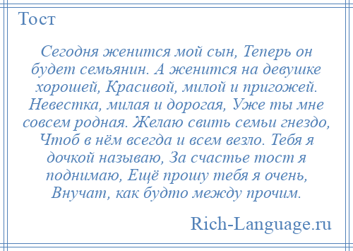 
    Сегодня женится мой сын, Теперь он будет семьянин. А женится на девушке хорошей, Красивой, милой и пригожей. Невестка, милая и дорогая, Уже ты мне совсем родная. Желаю свить семьи гнездо, Чтоб в нём всегда и всем везло. Тебя я дочкой называю, За счастье тост я поднимаю, Ещё прошу тебя я очень, Внучат, как будто между прочим.