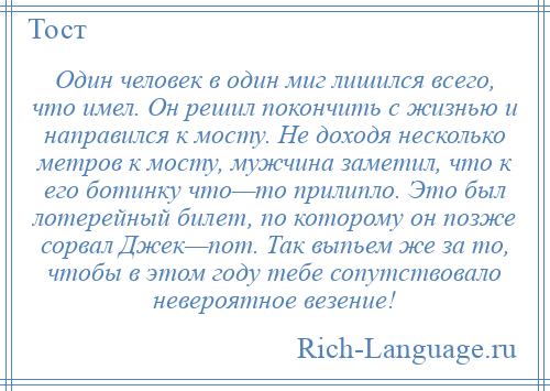 
    Один человек в один миг лишился всего, что имел. Он решил покончить с жизнью и направился к мосту. Не доходя несколько метров к мосту, мужчина заметил, что к его ботинку что—то прилипло. Это был лотерейный билет, по которому он позже сорвал Джек—пот. Так выпьем же за то, чтобы в этом году тебе сопутствовало невероятное везение!