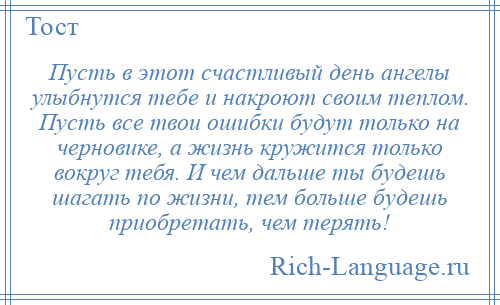 
    Пусть в этот счастливый день ангелы улыбнутся тебе и накроют своим теплом. Пусть все твои ошибки будут только на черновике, а жизнь кружится только вокруг тебя. И чем дальше ты будешь шагать по жизни, тем больше будешь приобретать, чем терять!