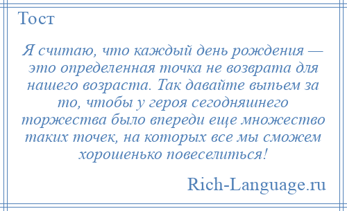 
    Я считаю, что каждый день рождения — это определенная точка не возврата для нашего возраста. Так давайте выпьем за то, чтобы у героя сегодняшнего торжества было впереди еще множество таких точек, на которых все мы сможем хорошенько повеселиться!