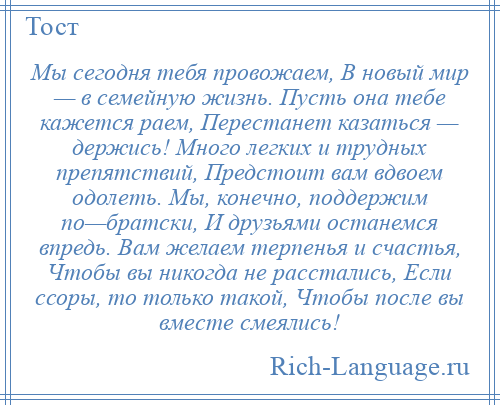 
    Мы сегодня тебя провожаем, В новый мир — в семейную жизнь. Пусть она тебе кажется раем, Перестанет казаться — держись! Много легких и трудных препятствий, Предстоит вам вдвоем одолеть. Мы, конечно, поддержим по—братски, И друзьями останемся впредь. Вам желаем терпенья и счастья, Чтобы вы никогда не расстались, Если ссоры, то только такой, Чтобы после вы вместе смеялись!