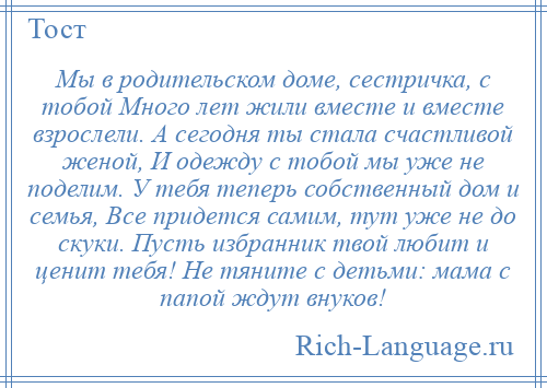 
    Мы в родительском доме, сестричка, с тобой Много лет жили вместе и вместе взрослели. А сегодня ты стала счастливой женой, И одежду с тобой мы уже не поделим. У тебя теперь собственный дом и семья, Все придется самим, тут уже не до скуки. Пусть избранник твой любит и ценит тебя! Не тяните с детьми: мама с папой ждут внуков!