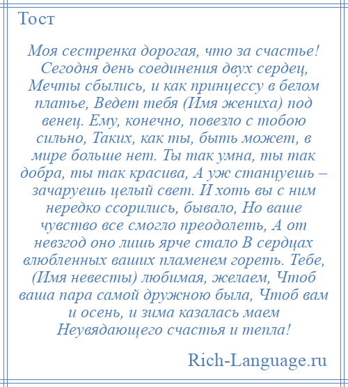 
    Моя сестренка дорогая, что за счастье! Сегодня день соединения двух сердец, Мечты сбылись, и как принцессу в белом платье, Ведет тебя (Имя жениха) под венец. Ему, конечно, повезло с тобою сильно, Таких, как ты, быть может, в мире больше нет. Ты так умна, ты так добра, ты так красива, А уж станцуешь – зачаруешь целый свет. И хоть вы с ним нередко ссорились, бывало, Но ваше чувство все смогло преодолеть, А от невзгод оно лишь ярче стало В сердцах влюбленных ваших пламенем гореть. Тебе, (Имя невесты) любимая, желаем, Чтоб ваша пара самой дружною была, Чтоб вам и осень, и зима казалась маем Неувядающего счастья и тепла!