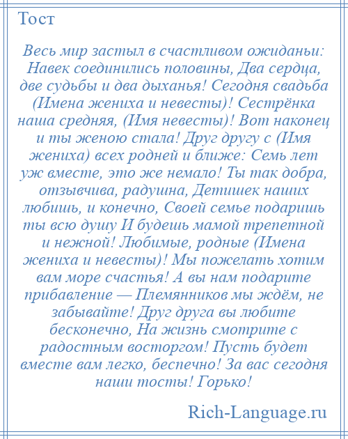 
    Весь мир застыл в счастливом ожиданьи: Навек соединились половины, Два сердца, две судьбы и два дыханья! Сегодня свадьба (Имена жениха и невесты)! Сестрёнка наша средняя, (Имя невесты)! Вот наконец и ты женою стала! Друг другу с (Имя жениха) всех родней и ближе: Семь лет уж вместе, это же немало! Ты так добра, отзывчива, радушна, Детишек наших любишь, и конечно, Своей семье подаришь ты всю душу И будешь мамой трепетной и нежной! Любимые, родные (Имена жениха и невесты)! Мы пожелать хотим вам море счастья! А вы нам подарите прибавление — Племянников мы ждём, не забывайте! Друг друга вы любите бесконечно, На жизнь смотрите с радостным восторгом! Пусть будет вместе вам легко, беспечно! За вас сегодня наши тосты! Горько!