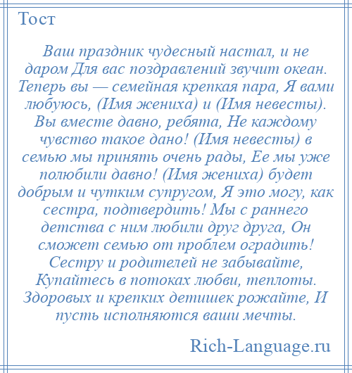 
    Ваш праздник чудесный настал, и не даром Для вас поздравлений звучит океан. Теперь вы — семейная крепкая пара, Я вами любуюсь, (Имя жениха) и (Имя невесты). Вы вместе давно, ребята, Не каждому чувство такое дано! (Имя невесты) в семью мы принять очень рады, Ее мы уже полюбили давно! (Имя жениха) будет добрым и чутким супругом, Я это могу, как сестра, подтвердить! Мы с раннего детства с ним любили друг друга, Он сможет семью от проблем оградить! Сестру и родителей не забывайте, Купайтесь в потоках любви, теплоты. Здоровых и крепких детишек рожайте, И пусть исполняются ваши мечты.