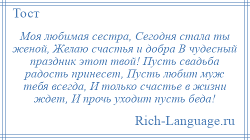 
    Моя любимая сестра, Сегодня стала ты женой, Желаю счастья и добра В чудесный праздник этот твой! Пусть свадьба радость принесет, Пусть любит муж тебя всегда, И только счастье в жизни ждет, И прочь уходит пусть беда!