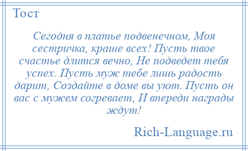 
    Сегодня в платье подвенечном, Моя сестричка, краше всех! Пусть твое счастье длится вечно, Не подведет тебя успех. Пусть муж тебе лишь радость дарит, Создайте в доме вы уют. Пусть он вас с мужем согревает, И впереди награды ждут!