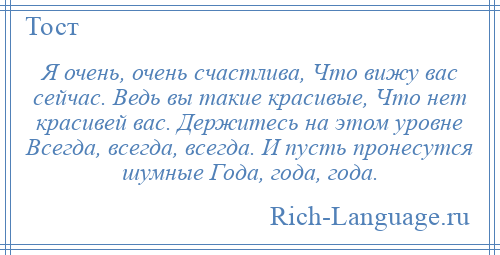 
    Я очень, очень счастлива, Что вижу вас сейчас. Ведь вы такие красивые, Что нет красивей вас. Держитесь на этом уровне Всегда, всегда, всегда. И пусть пронесутся шумные Года, года, года.