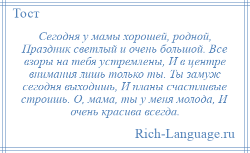 
    Сегодня у мамы хорошей, родной, Праздник светлый и очень большой. Все взоры на тебя устремлены, И в центре внимания лишь только ты. Ты замуж сегодня выходишь, И планы счастливые строишь. О, мама, ты у меня молода, И очень красива всегда.