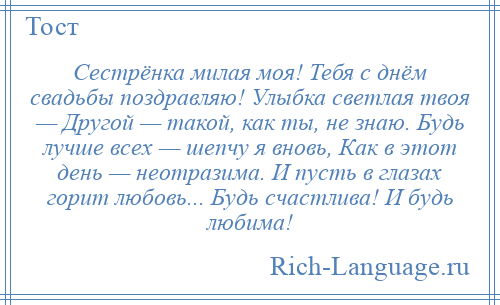 
    Сестрёнка милая моя! Тебя с днём свадьбы поздравляю! Улыбка светлая твоя — Другой — такой, как ты, не знаю. Будь лучше всех — шепчу я вновь, Как в этот день — неотразима. И пусть в глазах горит любовь... Будь счастлива! И будь любима!