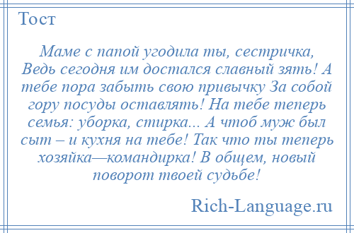 
    Маме с папой угодила ты, сестричка, Ведь сегодня им достался славный зять! А тебе пора забыть свою привычку За собой гору посуды оставлять! На тебе теперь семья: уборка, стирка... А чтоб муж был сыт – и кухня на тебе! Так что ты теперь хозяйка—командирка! В общем, новый поворот твоей судьбе!