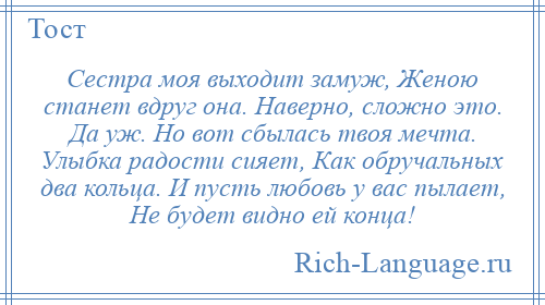
    Сестра моя выходит замуж, Женою станет вдруг она. Наверно, сложно это. Да уж. Но вот сбылась твоя мечта. Улыбка радости сияет, Как обручальных два кольца. И пусть любовь у вас пылает, Не будет видно ей конца!