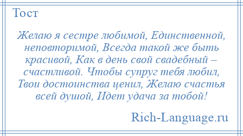 
    Желаю я сестре любимой, Единственной, неповторимой, Всегда такой же быть красивой, Как в день свой свадебный – счастливой. Чтобы супруг тебя любил, Твои достоинства ценил, Желаю счастья всей душой, Идет удача за тобой!