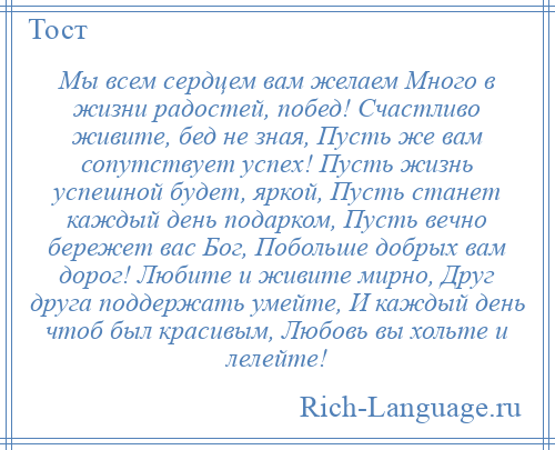 
    Мы всем сердцем вам желаем Много в жизни радостей, побед! Счастливо живите, бед не зная, Пусть же вам сопутствует успех! Пусть жизнь успешной будет, яркой, Пусть станет каждый день подарком, Пусть вечно бережет вас Бог, Побольше добрых вам дорог! Любите и живите мирно, Друг друга поддержать умейте, И каждый день чтоб был красивым, Любовь вы хольте и лелейте!