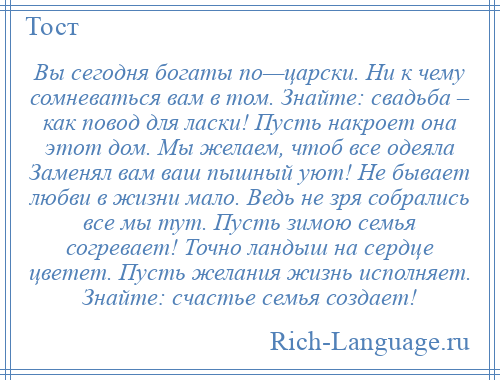 
    Вы сегодня богаты по—царски. Ни к чему сомневаться вам в том. Знайте: свадьба – как повод для ласки! Пусть накроет она этот дом. Мы желаем, чтоб все одеяла Заменял вам ваш пышный уют! Не бывает любви в жизни мало. Ведь не зря собрались все мы тут. Пусть зимою семья согревает! Точно ландыш на сердце цветет. Пусть желания жизнь исполняет. Знайте: счастье семья создает!