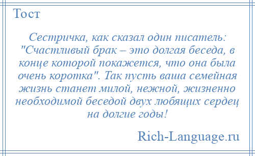 
    Сестричка, как сказал один писатель: Счастливый брак – это долгая беседа, в конце которой покажется, что она была очень коротка . Так пусть ваша семейная жизнь станет милой, нежной, жизненно необходимой беседой двух любящих сердец на долгие годы!