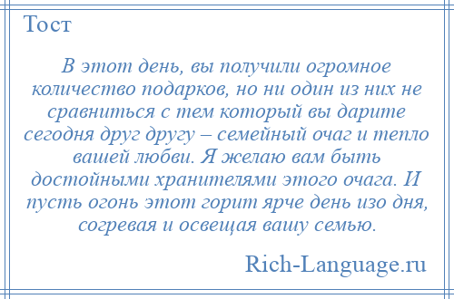 
    В этот день, вы получили огромное количество подарков, но ни один из них не сравниться с тем который вы дарите сегодня друг другу – семейный очаг и тепло вашей любви. Я желаю вам быть достойными хранителями этого очага. И пусть огонь этот горит ярче день изо дня, согревая и освещая вашу семью.